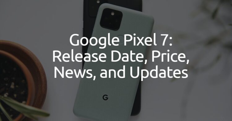 Google Pixel 7: Release Date, Price, News, and Updates